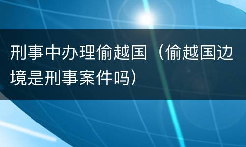 刑事中办理偷越国（偷越国边境是刑事案件吗）