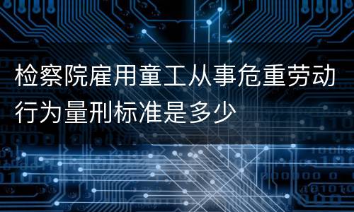 检察院雇用童工从事危重劳动行为量刑标准是多少