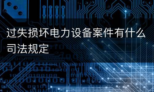 过失损坏电力设备案件有什么司法规定