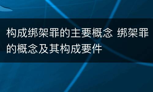 构成绑架罪的主要概念 绑架罪的概念及其构成要件