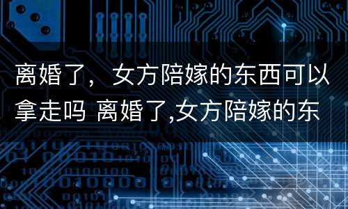 离婚了，女方陪嫁的东西可以拿走吗 离婚了,女方陪嫁的东西可以拿走吗