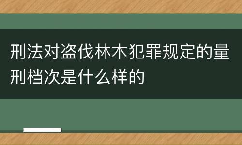刑法对盗伐林木犯罪规定的量刑档次是什么样的