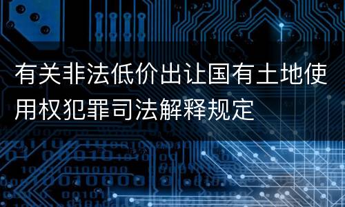 有关非法低价出让国有土地使用权犯罪司法解释规定
