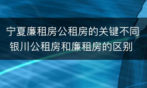 宁夏廉租房公租房的关键不同 银川公租房和廉租房的区别