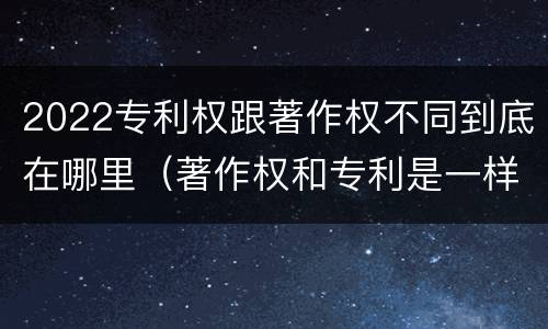 2022专利权跟著作权不同到底在哪里（著作权和专利是一样的吗）