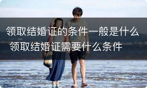 领取结婚证的条件一般是什么 领取结婚证需要什么条件