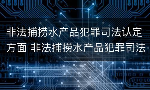 非法捕捞水产品犯罪司法认定方面 非法捕捞水产品犯罪司法认定方面有哪些