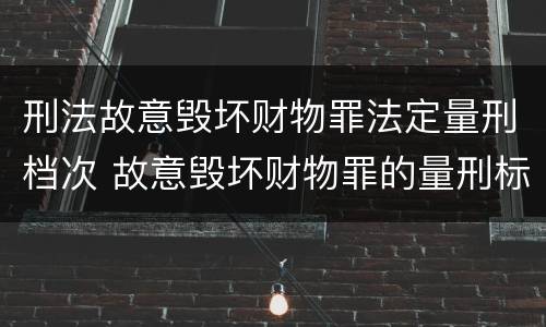 刑法故意毁坏财物罪法定量刑档次 故意毁坏财物罪的量刑标准