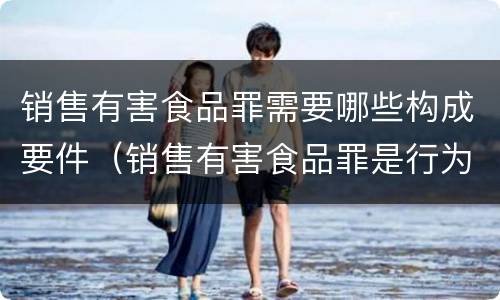 销售有害食品罪需要哪些构成要件（销售有害食品罪是行为犯还是结果犯）