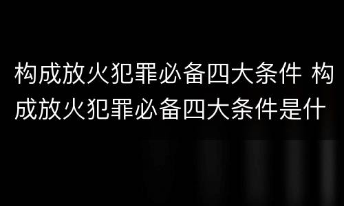 构成放火犯罪必备四大条件 构成放火犯罪必备四大条件是什么