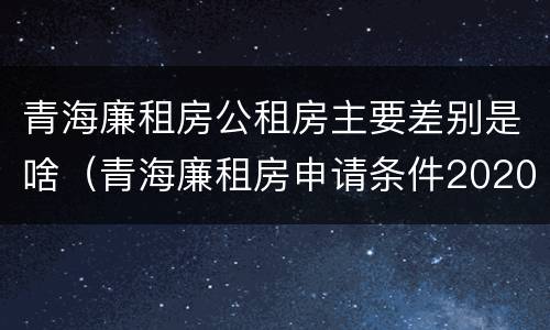 青海廉租房公租房主要差别是啥（青海廉租房申请条件2020）