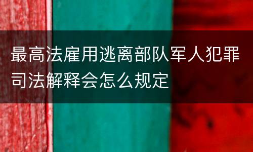 最高法雇用逃离部队军人犯罪司法解释会怎么规定
