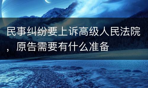 民事纠纷要上诉高级人民法院，原告需要有什么准备