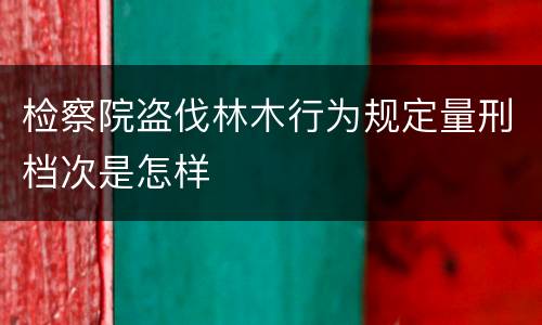 检察院盗伐林木行为规定量刑档次是怎样
