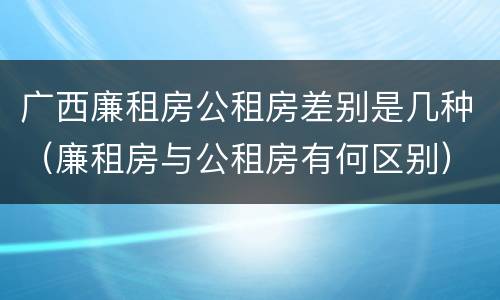广西廉租房公租房差别是几种（廉租房与公租房有何区别）