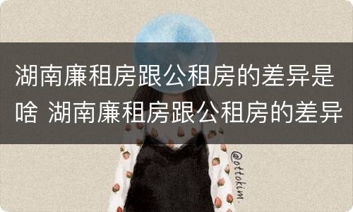 湖南廉租房跟公租房的差异是啥 湖南廉租房跟公租房的差异是啥呢