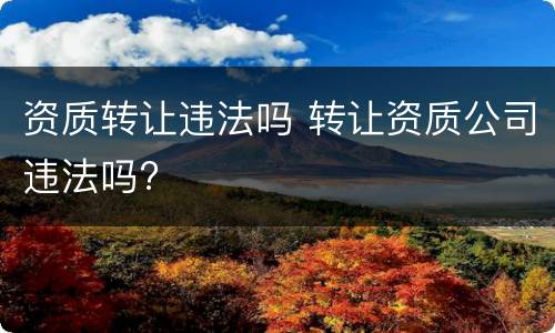 资质转让违法吗 转让资质公司违法吗?
