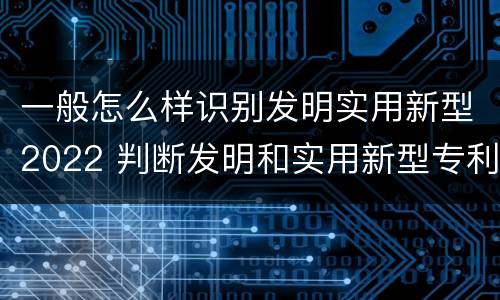一般怎么样识别发明实用新型2022 判断发明和实用新型专利申请实用性的标准是什么