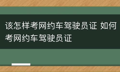 该怎样考网约车驾驶员证 如何考网约车驾驶员证