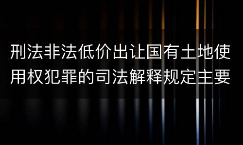 刑法非法低价出让国有土地使用权犯罪的司法解释规定主要内容包括什么