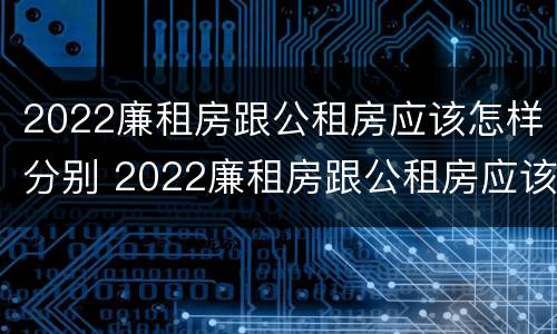 2022廉租房跟公租房应该怎样分别 2022廉租房跟公租房应该怎样分别呢