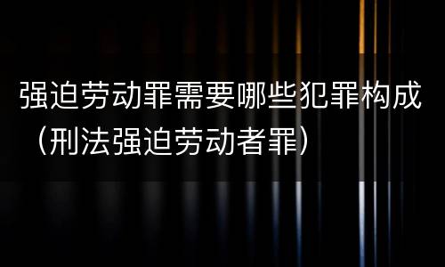 强迫劳动罪需要哪些犯罪构成（刑法强迫劳动者罪）