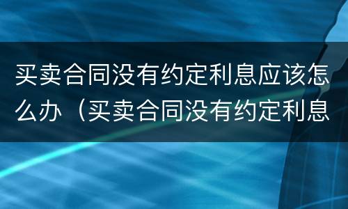 买卖合同没有约定利息应该怎么办（买卖合同没有约定利息应该怎么办呢）