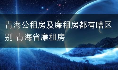 青海公租房及廉租房都有啥区别 青海省廉租房