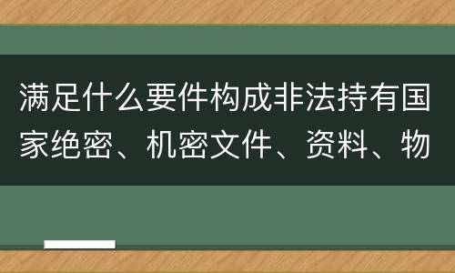 满足什么要件构成非法持有国家绝密、机密文件、资料、物品罪