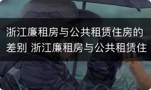 浙江廉租房与公共租赁住房的差别 浙江廉租房与公共租赁住房的差别是什么