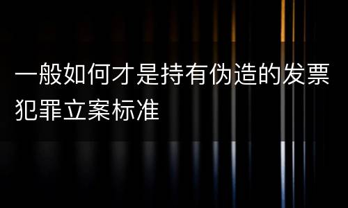 一般如何才是持有伪造的发票犯罪立案标准