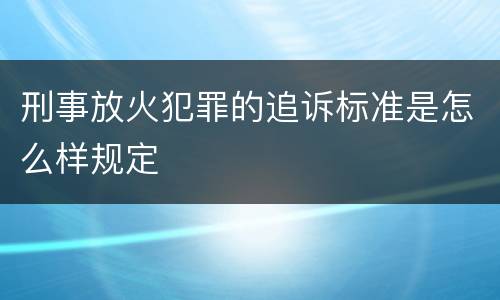刑事放火犯罪的追诉标准是怎么样规定
