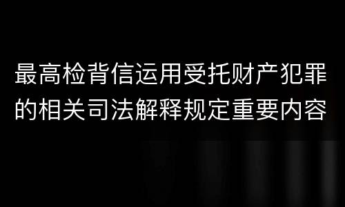 最高检背信运用受托财产犯罪的相关司法解释规定重要内容都有哪些