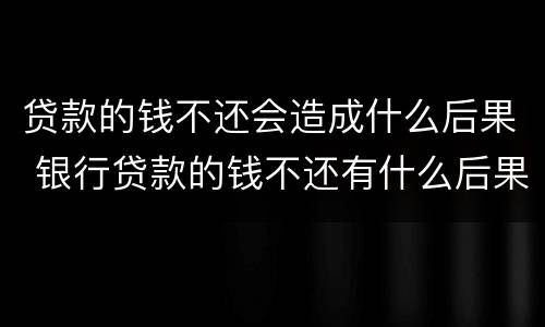 贷款的钱不还会造成什么后果 银行贷款的钱不还有什么后果