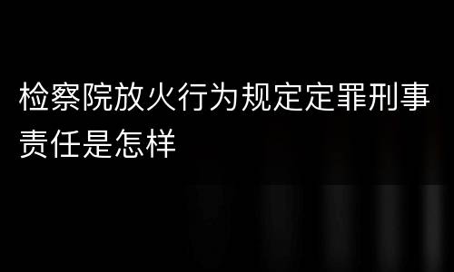 检察院放火行为规定定罪刑事责任是怎样