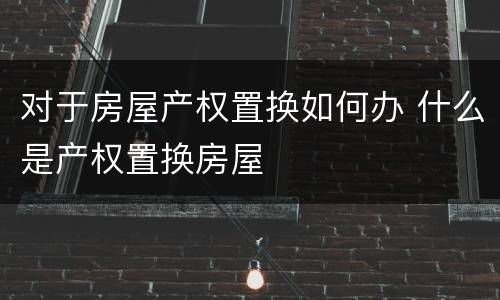 对于房屋产权置换如何办 什么是产权置换房屋