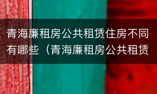 青海廉租房公共租赁住房不同有哪些（青海廉租房公共租赁住房不同有哪些要求）