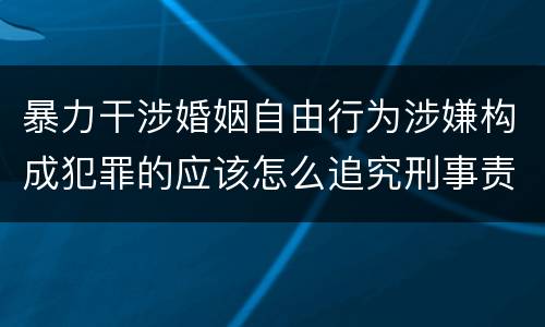 暴力干涉婚姻自由行为涉嫌构成犯罪的应该怎么追究刑事责任