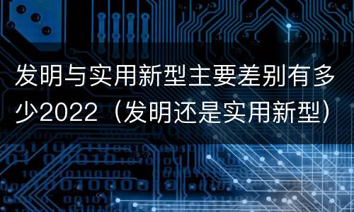 发明与实用新型主要差别有多少2022（发明还是实用新型）