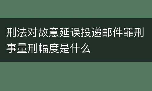 刑法对故意延误投递邮件罪刑事量刑幅度是什么