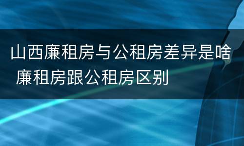 山西廉租房与公租房差异是啥 廉租房跟公租房区别