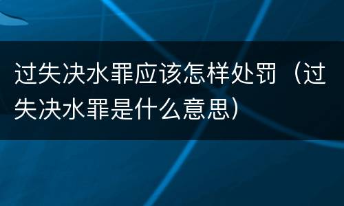 过失决水罪应该怎样处罚（过失决水罪是什么意思）