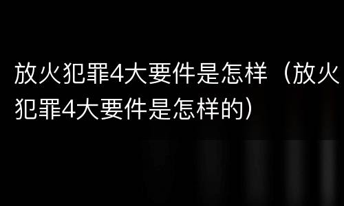 放火犯罪4大要件是怎样（放火犯罪4大要件是怎样的）