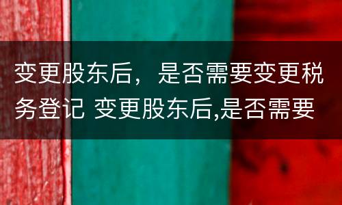 变更股东后，是否需要变更税务登记 变更股东后,是否需要变更税务登记信息