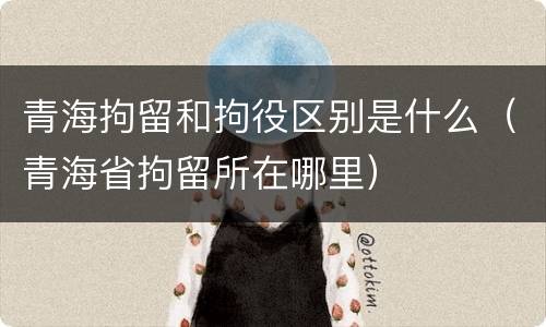 青海拘留和拘役区别是什么（青海省拘留所在哪里）