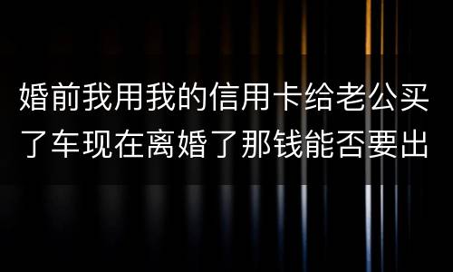 婚前我用我的信用卡给老公买了车现在离婚了那钱能否要出来