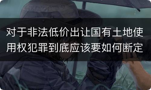 对于非法低价出让国有土地使用权犯罪到底应该要如何断定