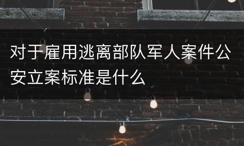 对于雇用逃离部队军人案件公安立案标准是什么