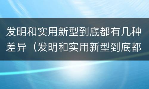 发明和实用新型到底都有几种差异（发明和实用新型到底都有几种差异）