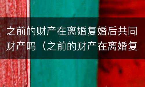 之前的财产在离婚复婚后共同财产吗（之前的财产在离婚复婚后共同财产吗怎么算）